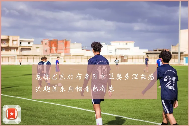意媒尤文对布鲁日中卫奥多涅兹感兴趣国米利物浦也有意