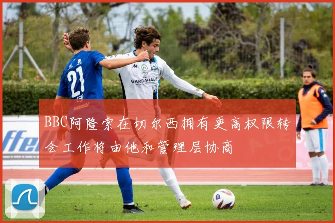 BBC阿隆索在切尔西拥有更高权限转会工作将由他和管理层协商