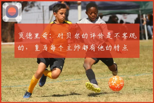 莫德里奇：对贝尔的评价是不客观的，皇马每个主帅都有他的特点