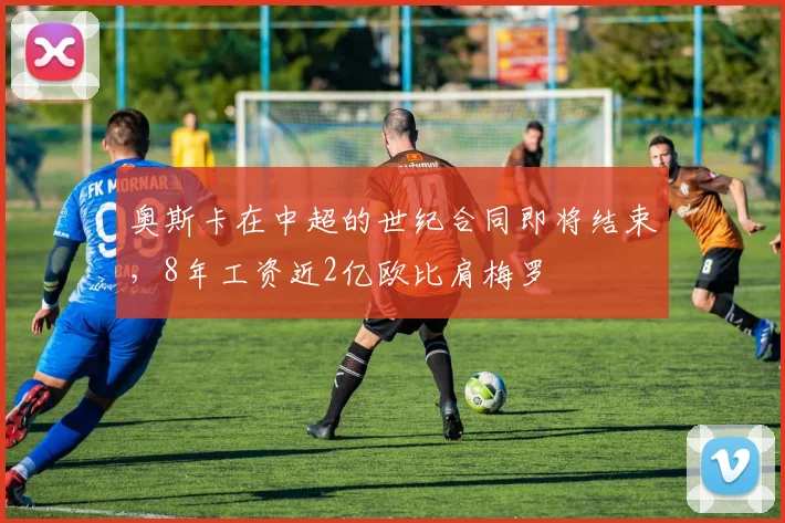 奥斯卡在中超的世纪合同即将结束，8年工资近2亿欧比肩梅罗