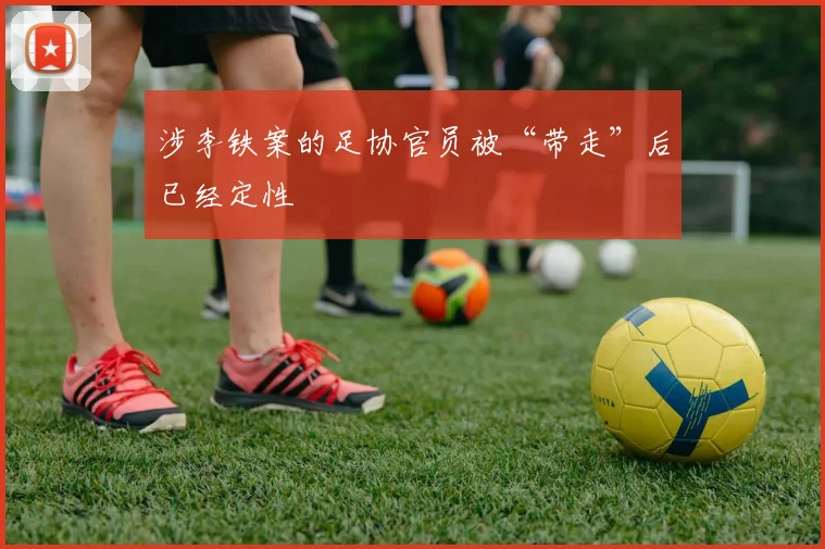 涉李铁案的足协官员被“带走”后已经定性