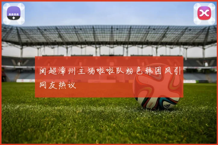 闽超漳州主场啦啦队粉色韩团风引网友热议