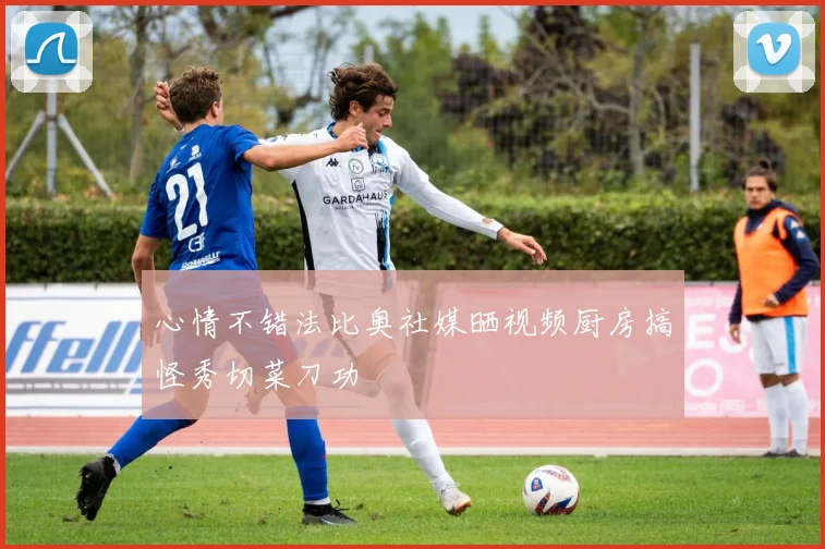 心情不错法比奥社媒晒视频厨房搞怪秀切菜刀功